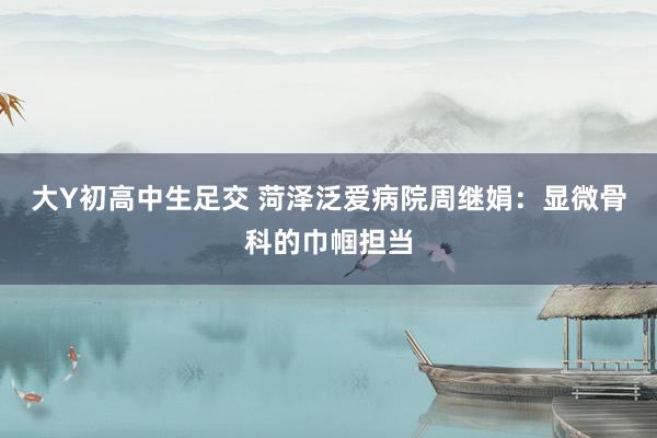 大Y初高中生足交 菏泽泛爱病院周继娟：显微骨科的巾帼担当