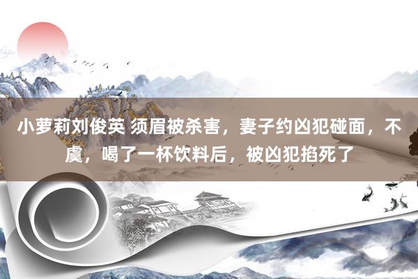 小萝莉刘俊英 须眉被杀害，妻子约凶犯碰面，不虞，喝了一杯饮料后，被凶犯掐死了