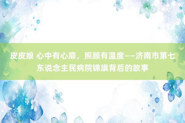 皮皮娘 心中有心扉，照顾有温度——济南市第七东说念主民病院锦旗背后的故事