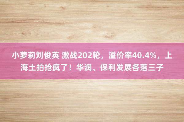 小萝莉刘俊英 激战202轮，溢价率40.4%，上海土拍抢疯了！华润、保利发展各落三子