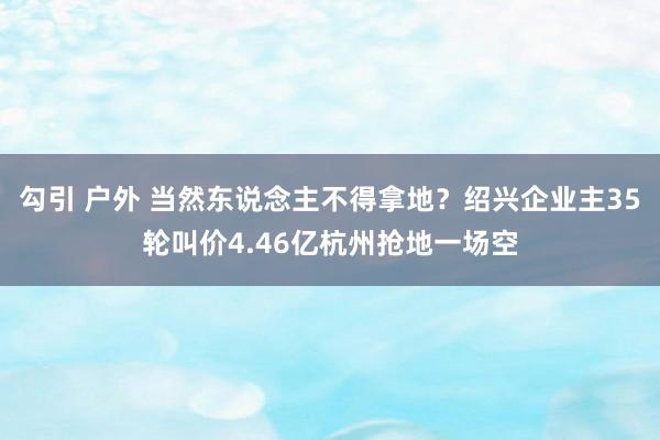 勾引 户外 当然东说念主不得拿地？绍兴企业主35轮叫价4.46亿杭州抢地一场空