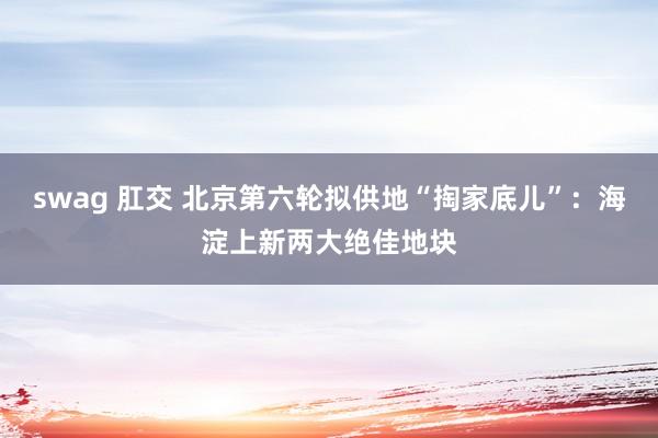 swag 肛交 北京第六轮拟供地“掏家底儿”：海淀上新两大绝佳地块