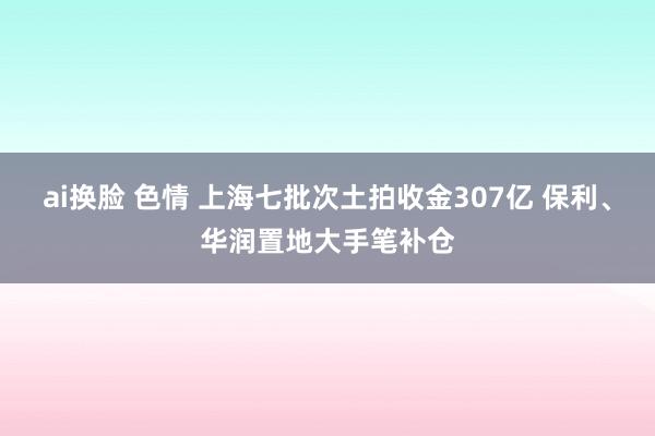 ai换脸 色情 上海七批次土拍收金307亿 保利、华润置地大手笔补仓