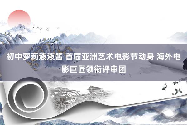 初中萝莉液液酱 首届亚洲艺术电影节动身 海外电影巨匠领衔评审团