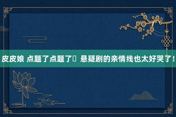 皮皮娘 点题了点题了❗悬疑剧的亲情线也太好哭了！