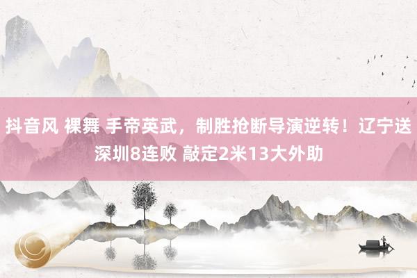 抖音风 裸舞 手帝英武，制胜抢断导演逆转！辽宁送深圳8连败 敲定2米13大外助