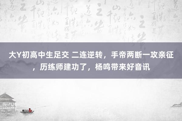 大Y初高中生足交 二连逆转，手帝两断一攻亲征，历练师建功了，杨鸣带来好音讯