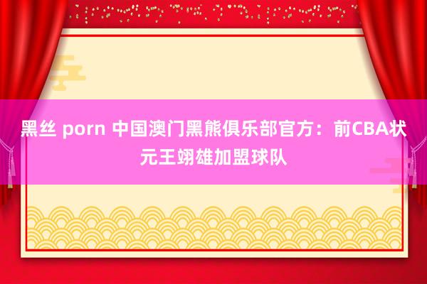 黑丝 porn 中国澳门黑熊俱乐部官方：前CBA状元王翊雄加盟球队