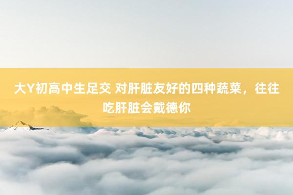 大Y初高中生足交 对肝脏友好的四种蔬菜,往往吃肝脏会戴德你
