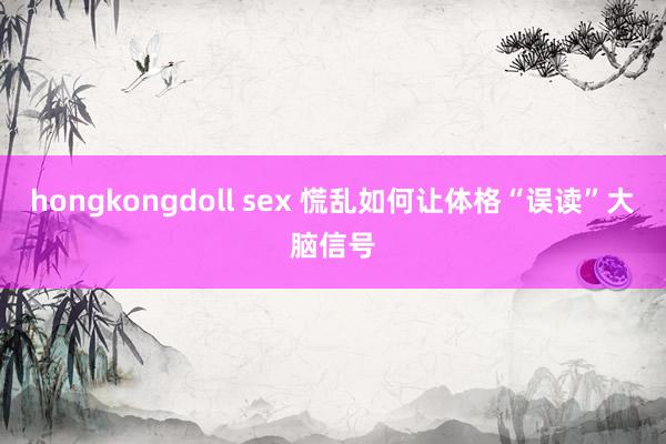 hongkongdoll sex 慌乱如何让体格“误读”大脑信号