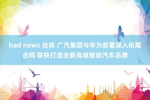 bad news 丝袜 广汽集团与华为签署深入衔尾合同 联袂打造全新高端智能汽车品牌