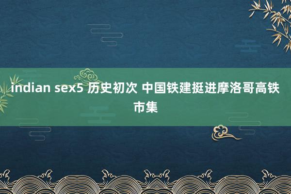 indian sex5 历史初次 中国铁建挺进摩洛哥高铁市集