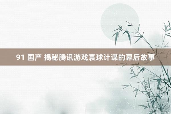 91 国产 揭秘腾讯游戏寰球计谋的幕后故事
