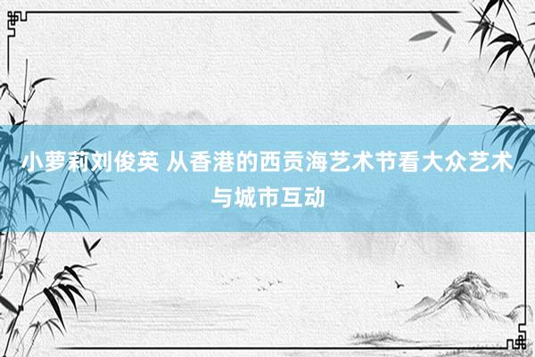 小萝莉刘俊英 从香港的西贡海艺术节看大众艺术与城市互动