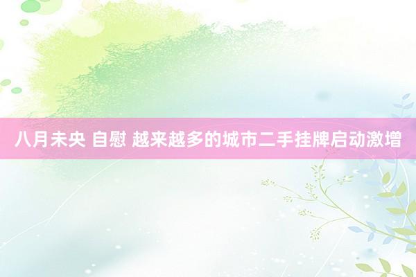八月未央 自慰 越来越多的城市二手挂牌启动激增