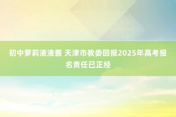 初中萝莉液液酱 天津市教委回报2025年高考报名责任已正经