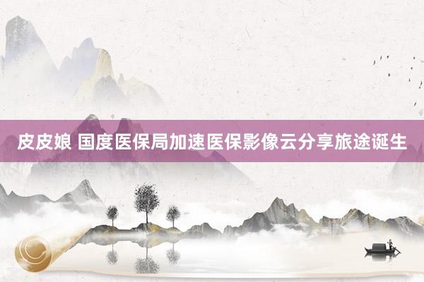皮皮娘 国度医保局加速医保影像云分享旅途诞生