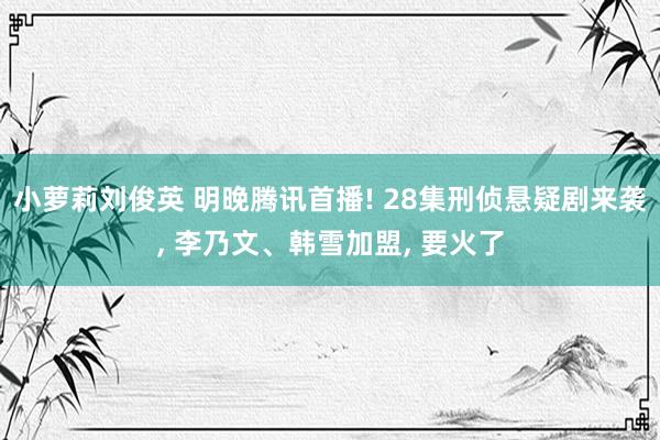 小萝莉刘俊英 明晚腾讯首播! 28集刑侦悬疑剧来袭， 李乃文、韩雪加盟， 要火了
