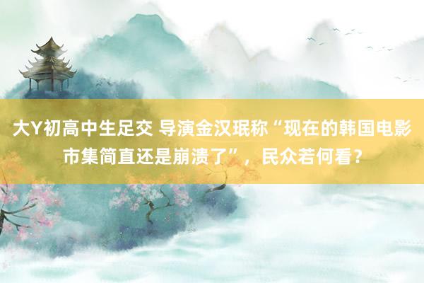 大Y初高中生足交 导演金汉珉称“现在的韩国电影市集简直还是崩溃了”，民众若何看？