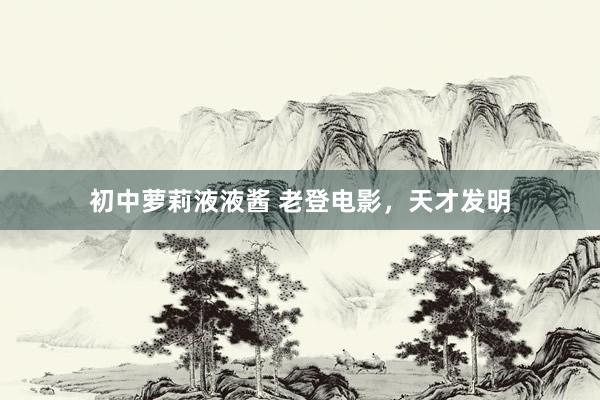 初中萝莉液液酱 老登电影，天才发明