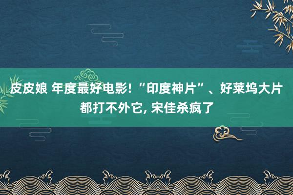 皮皮娘 年度最好电影! “印度神片”、好莱坞大片都打不外它， 宋佳杀疯了