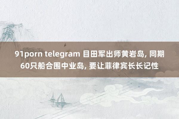91porn telegram 目田军出师黄岩岛， 同期60只船合围中业岛， 要让菲律宾长长记性