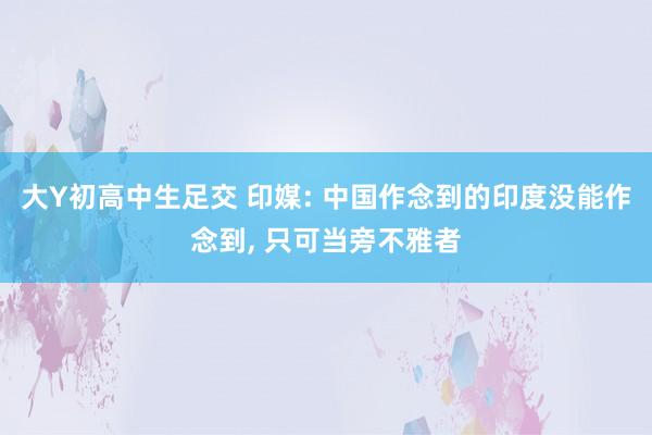 大Y初高中生足交 印媒: 中国作念到的印度没能作念到， 只可当旁不雅者