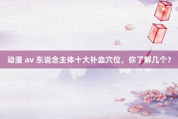 动漫 av 东说念主体十大补血穴位，你了解几个？