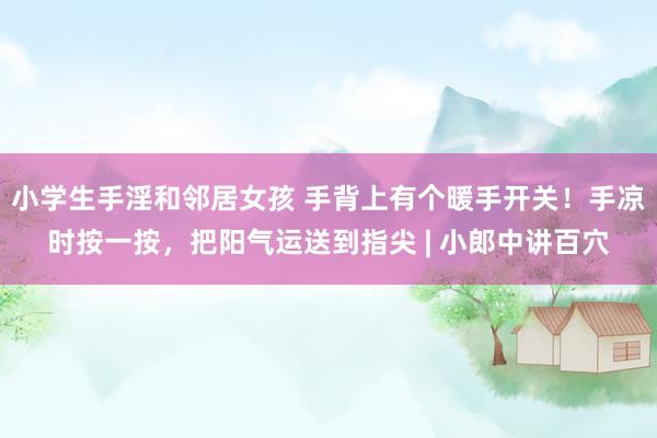 小学生手淫和邻居女孩 手背上有个暖手开关！手凉时按一按，把阳气运送到指尖 | 小郎中讲百穴