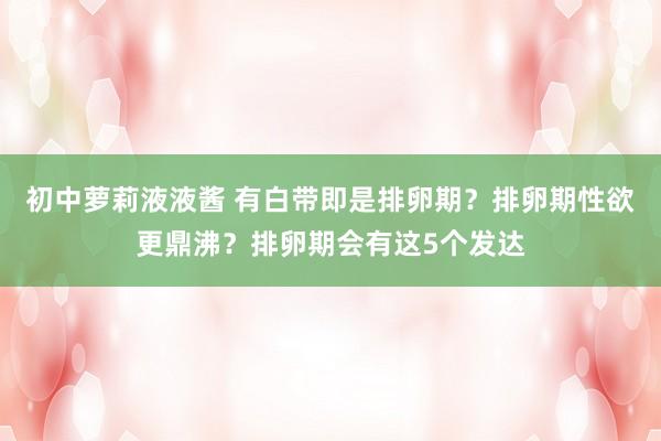 初中萝莉液液酱 有白带即是排卵期？排卵期性欲更鼎沸？排卵期会有这5个发达
