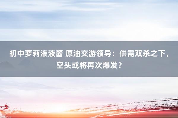 初中萝莉液液酱 原油交游领导：供需双杀之下，空头或将再次爆发？