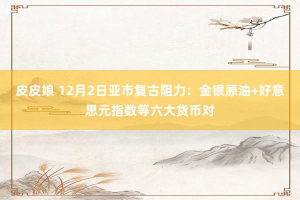 皮皮娘 12月2日亚市复古阻力：金银原油+好意思元指数等六大货币对
