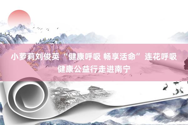 小萝莉刘俊英 “健康呼吸 畅享活命” 连花呼吸健康公益行走进南宁
