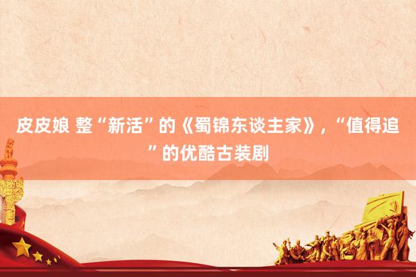 皮皮娘 整“新活”的《蜀锦东谈主家》， “值得追”的优酷古装剧