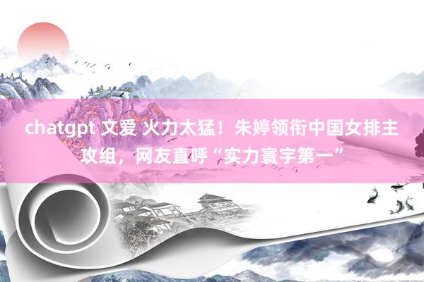 chatgpt 文爱 火力太猛！朱婷领衔中国女排主攻组，网友直呼“实力寰宇第一”