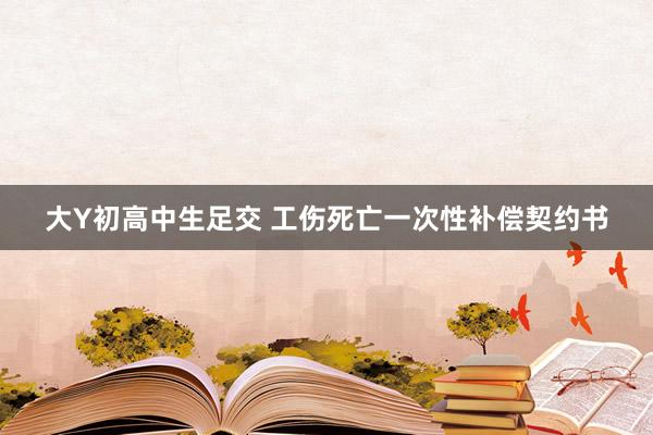 大Y初高中生足交 工伤死亡一次性补偿契约书