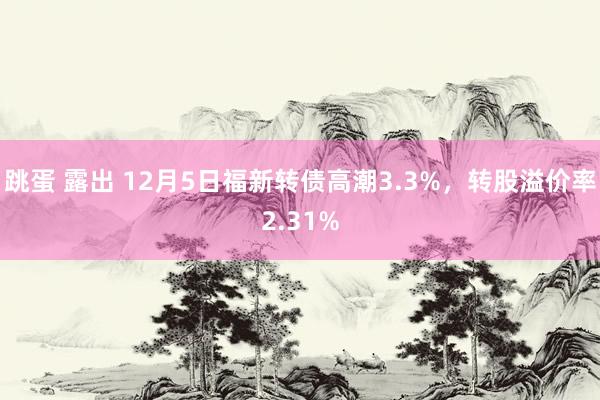 跳蛋 露出 12月5日福新转债高潮3.3%，转股溢价率2.31%