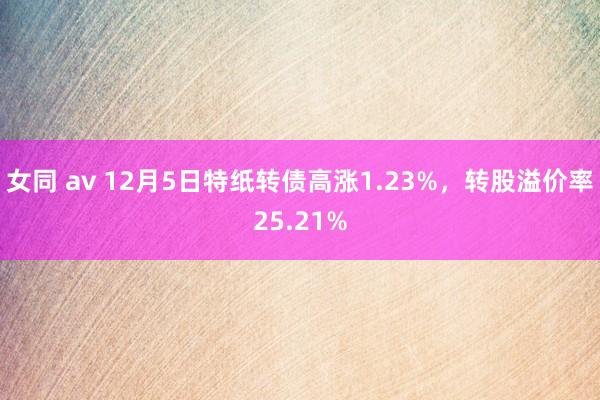 女同 av 12月5日特纸转债高涨1.23%，转股溢价率25.21%