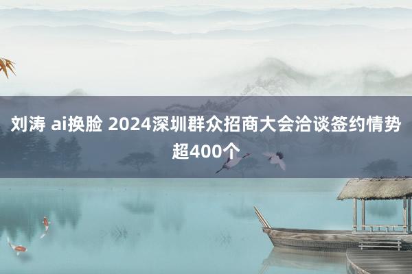 刘涛 ai换脸 2024深圳群众招商大会洽谈签约情势超400个