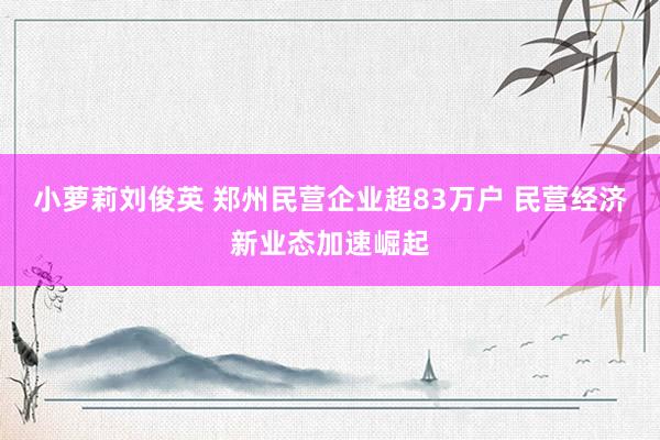 小萝莉刘俊英 郑州民营企业超83万户 民营经济新业态加速崛起