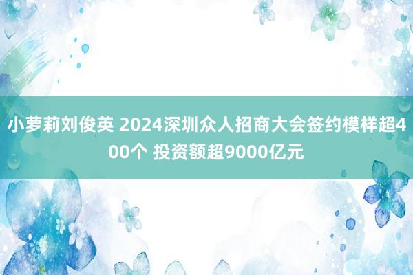 小萝莉刘俊英 2024深圳众人招商大会签约模样超400个 投资额超9000亿元