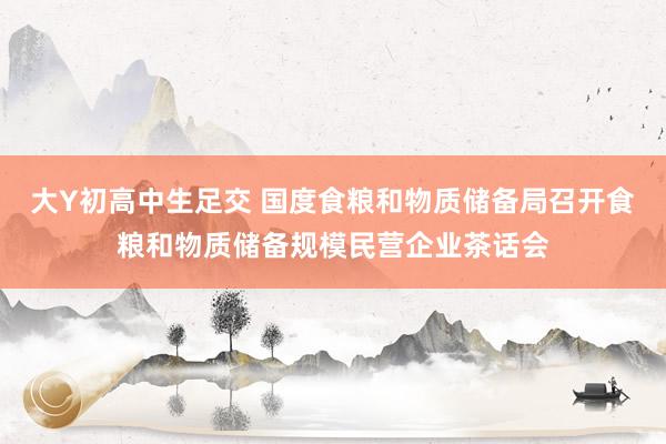 大Y初高中生足交 国度食粮和物质储备局召开食粮和物质储备规模民营企业茶话会