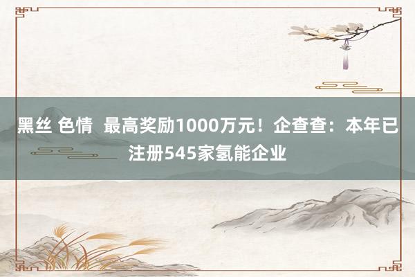 黑丝 色情  最高奖励1000万元！企查查：本年已注册545家氢能企业