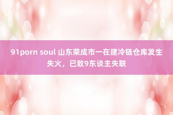 91porn soul 山东荣成市一在建冷链仓库发生失火，已致9东谈主失联