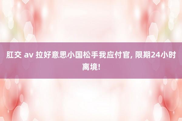 肛交 av 拉好意思小国松手我应付官， 限期24小时离境!