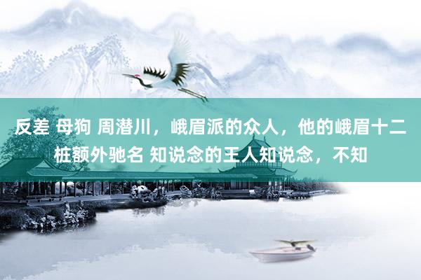 反差 母狗 周潜川，峨眉派的众人，他的峨眉十二桩额外驰名 知说念的王人知说念，不知