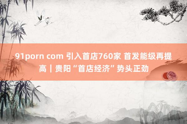 91porn com 引入首店760家 首发能级再提高｜贵阳“首店经济”势头正劲