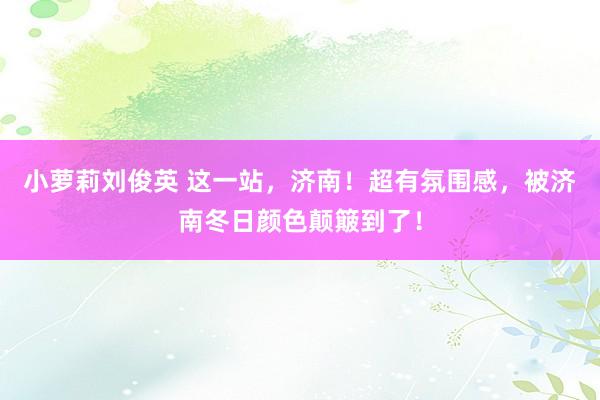 小萝莉刘俊英 这一站，济南！超有氛围感，被济南冬日颜色颠簸到了！