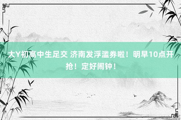 大Y初高中生足交 济南发浮滥券啦！明早10点开抢！定好闹钟！
