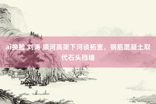 ai换脸 刘涛 顺河高架下河谈拓宽，钢筋混凝土取代石头挡墙